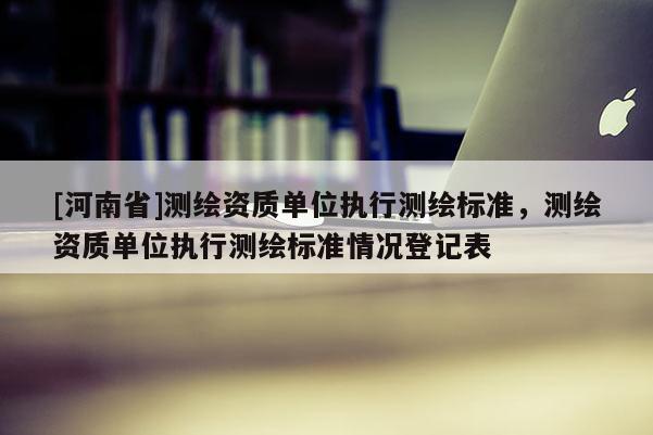 [河南省]测绘资质单位执行测绘标准，测绘资质单位执行测绘标准情况登记表