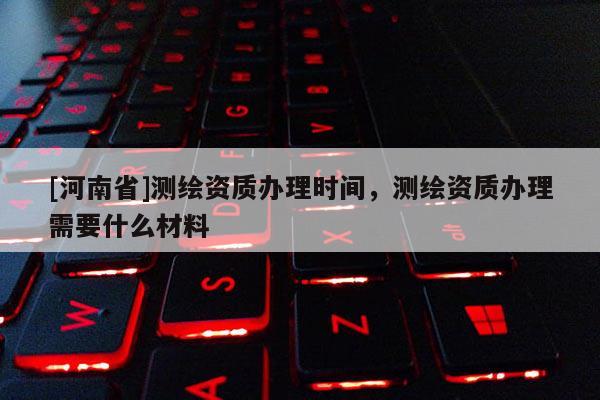 [河南省]测绘资质办理时间，测绘资质办理需要什么材料