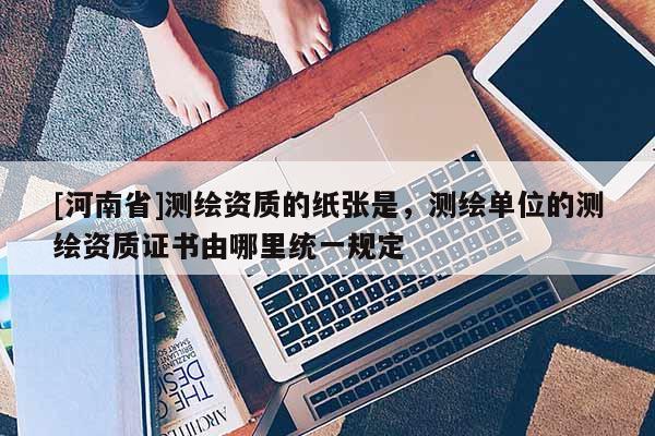 [河南省]测绘资质的纸张是，测绘单位的测绘资质证书由哪里统一规定