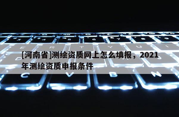 [河南省]测绘资质网上怎么填报，2021年测绘资质申报条件
