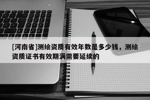 [河南省]测绘资质有效年数是多少钱，测绘资质证书有效期满需要延续的