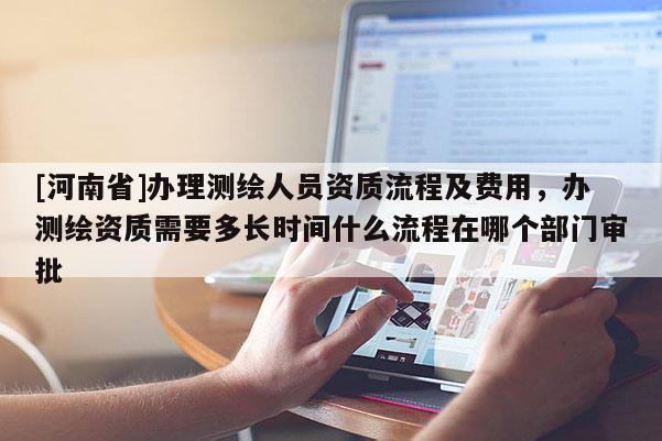 [河南省]办理测绘人员资质流程及费用，办测绘资质需要多长时间什么流程在哪个部门审批