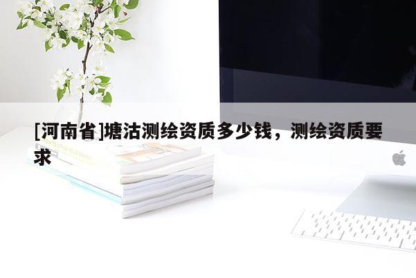 [河南省]塘沽测绘资质多少钱，测绘资质要求