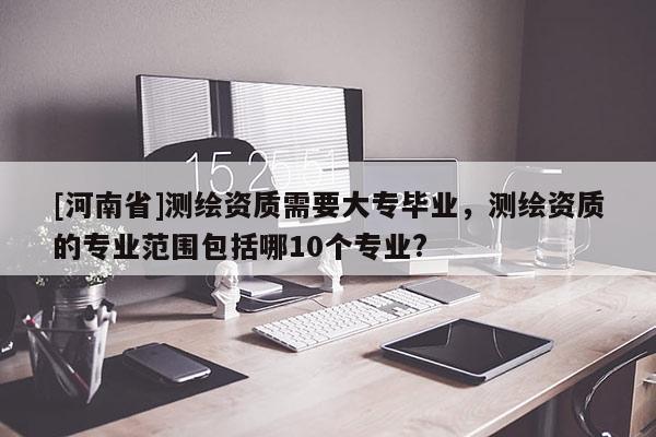 [河南省]测绘资质需要大专毕业，测绘资质的专业范围包括哪10个专业?