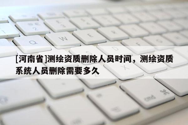 [河南省]测绘资质删除人员时间，测绘资质系统人员删除需要多久