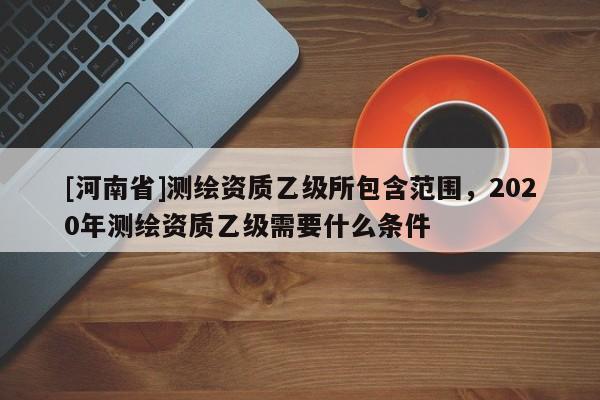 [河南省]测绘资质乙级所包含范围，2020年测绘资质乙级需要什么条件