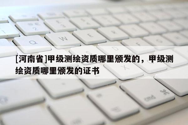 [河南省]甲级测绘资质哪里颁发的，甲级测绘资质哪里颁发的证书