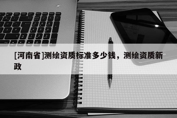 [河南省]测绘资质标准多少钱，测绘资质新政