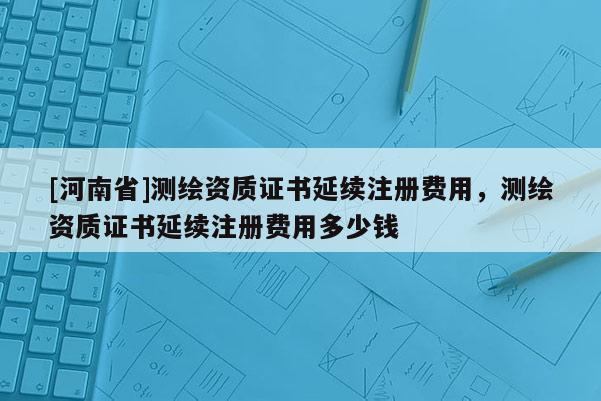[河南省]测绘资质证书延续注册费用，测绘资质证书延续注册费用多少钱