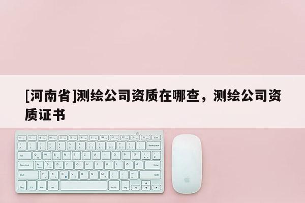 [河南省]测绘公司资质在哪查，测绘公司资质证书