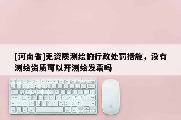 [河南省]无资质测绘的行政处罚措施，没有测绘资质可以开测绘发票吗