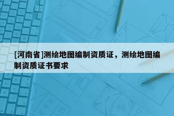 [河南省]测绘地图编制资质证，测绘地图编制资质证书要求