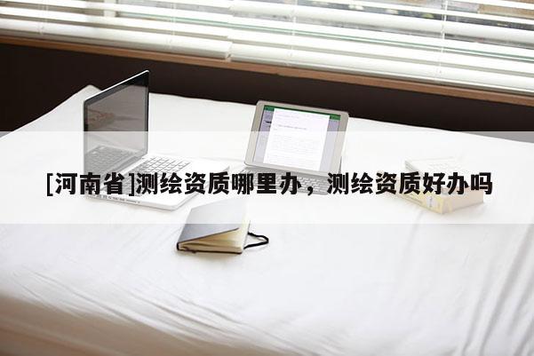 [河南省]测绘资质哪里办，测绘资质好办吗