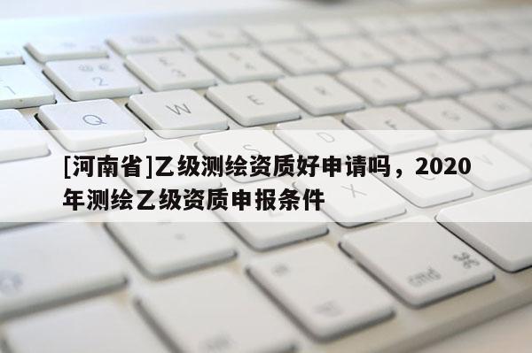 [河南省]乙级测绘资质好申请吗，2020年测绘乙级资质申报条件
