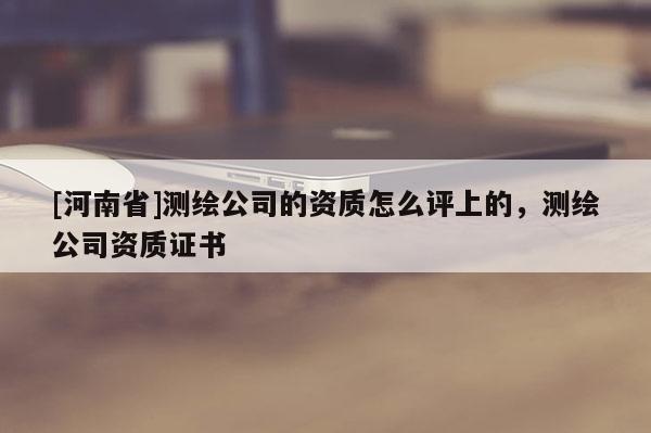 [河南省]测绘公司的资质怎么评上的，测绘公司资质证书