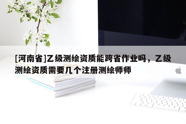 [河南省]乙级测绘资质能跨省作业吗，乙级测绘资质需要几个注册测绘师师