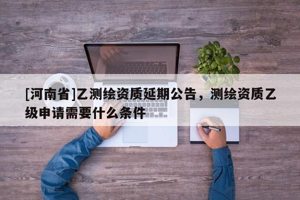 [河南省]乙测绘资质延期公告，测绘资质乙级申请需要什么条件
