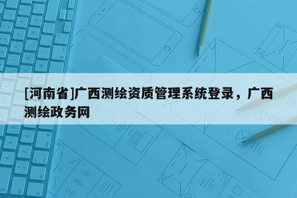 [河南省]广西测绘资质管理系统登录，广西测绘政务网