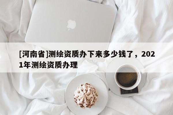 [河南省]测绘资质办下来多少钱了，2021年测绘资质办理