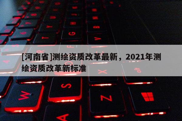[河南省]测绘资质改革最新，2021年测绘资质改革新标准