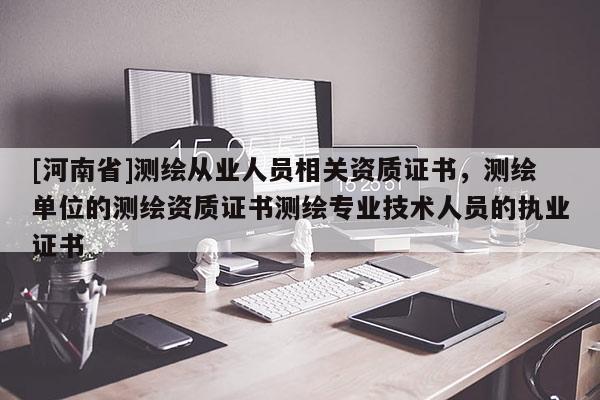 [河南省]测绘从业人员相关资质证书，测绘单位的测绘资质证书测绘专业技术人员的执业证书
