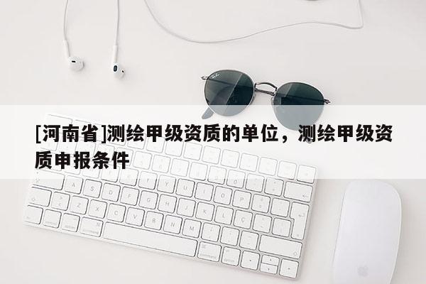 [河南省]测绘甲级资质的单位，测绘甲级资质申报条件
