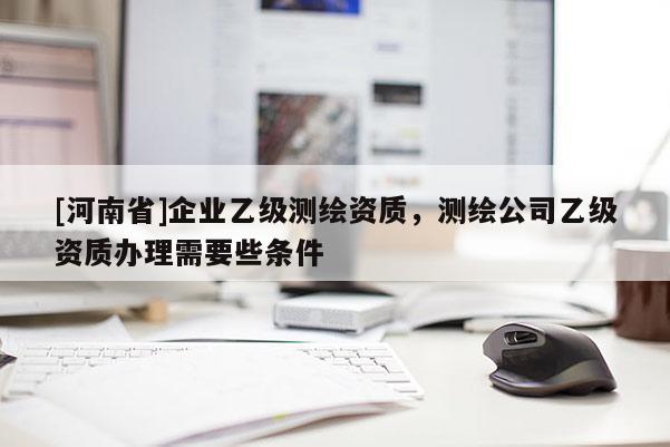 [河南省]企业乙级测绘资质，测绘公司乙级资质办理需要些条件