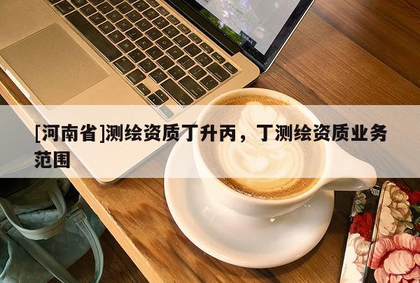 [河南省]测绘资质丁升丙，丁测绘资质业务范围