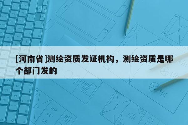 [河南省]测绘资质发证机构，测绘资质是哪个部门发的