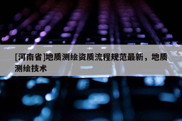 [河南省]地质测绘资质流程规范最新，地质测绘技术