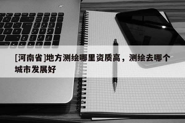 [河南省]地方测绘哪里资质高，测绘去哪个城市发展好