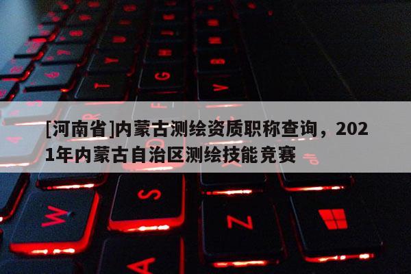 [河南省]内蒙古测绘资质职称查询，2021年内蒙古自治区测绘技能竞赛