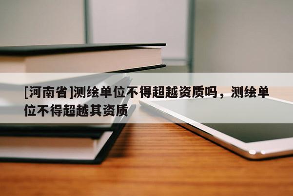 [河南省]测绘单位不得超越资质吗，测绘单位不得超越其资质