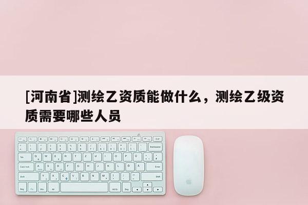 [河南省]测绘乙资质能做什么，测绘乙级资质需要哪些人员