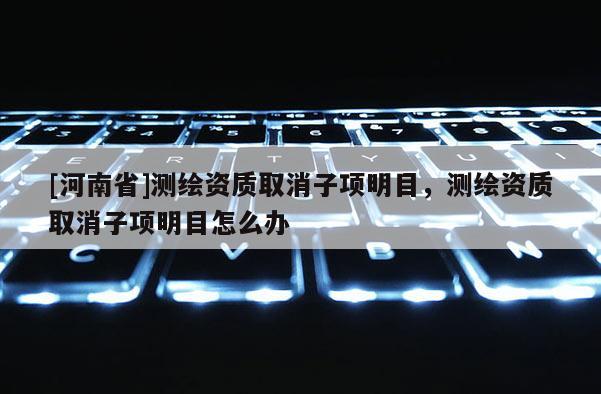 [河南省]测绘资质取消子项明目，测绘资质取消子项明目怎么办