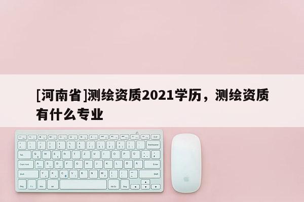 [河南省]测绘资质2021学历，测绘资质有什么专业