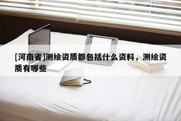 [河南省]测绘资质都包括什么资料，测绘资质有哪些