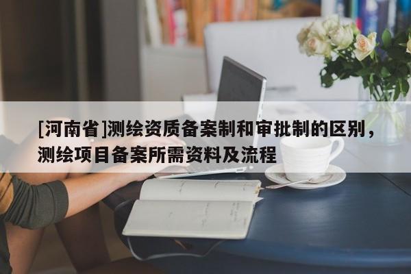 [河南省]测绘资质备案制和审批制的区别，测绘项目备案所需资料及流程