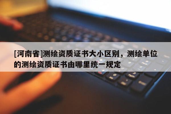[河南省]测绘资质证书大小区别，测绘单位的测绘资质证书由哪里统一规定