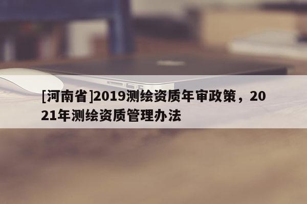 [河南省]2019测绘资质年审政策，2021年测绘资质管理办法