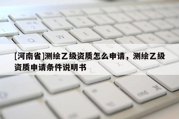 [河南省]测绘乙级资质怎么申请，测绘乙级资质申请条件说明书