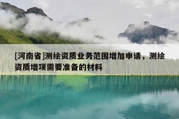 [河南省]测绘资质业务范围增加申请，测绘资质增项需要准备的材料