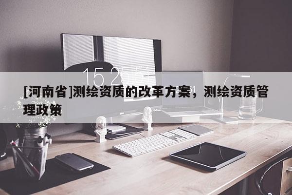 [河南省]测绘资质的改革方案，测绘资质管理政策