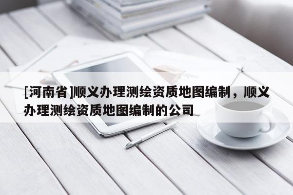 [河南省]顺义办理测绘资质地图编制，顺义办理测绘资质地图编制的公司