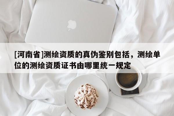 [河南省]测绘资质的真伪鉴别包括，测绘单位的测绘资质证书由哪里统一规定