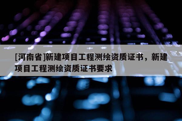 [河南省]新建项目工程测绘资质证书，新建项目工程测绘资质证书要求