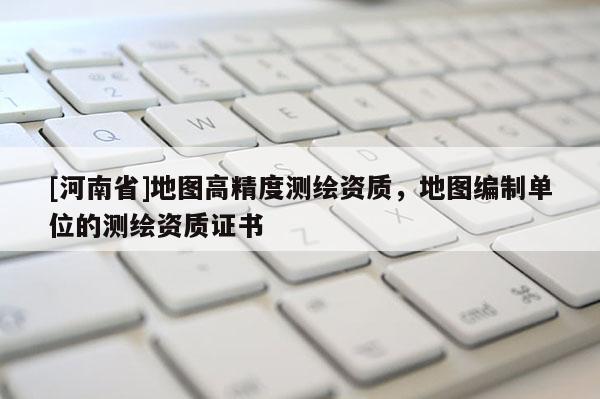 [河南省]地图高精度测绘资质，地图编制单位的测绘资质证书