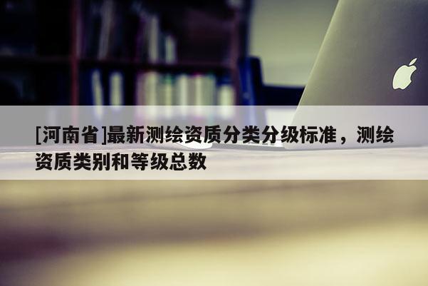 [河南省]最新测绘资质分类分级标准，测绘资质类别和等级总数