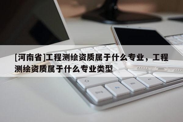 [河南省]工程测绘资质属于什么专业，工程测绘资质属于什么专业类型