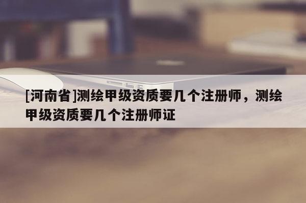[河南省]测绘甲级资质要几个注册师，测绘甲级资质要几个注册师证
